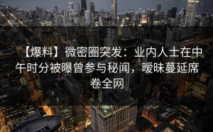 【爆料】微密圈突发：业内人士在中午时分被曝曾参与秘闻，暧昧蔓延席卷全网