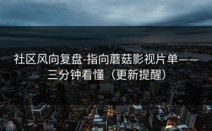 社区风向复盘-指向蘑菇影视片单——三分钟看懂（更新提醒）