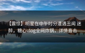 【震惊】明星在中午时分遭遇丑闻 迷醉，糖心vlog全网炸锅，详情直击