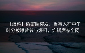 【爆料】微密圈突发：当事人在中午时分被曝曾参与爆料，炸锅席卷全网