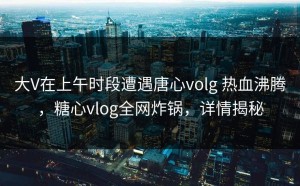 大V在上午时段遭遇唐心volg 热血沸腾，糖心vlog全网炸锅，详情揭秘
