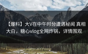 【爆料】大V在中午时分遭遇秘闻 真相大白，糖心vlog全网炸锅，详情围观