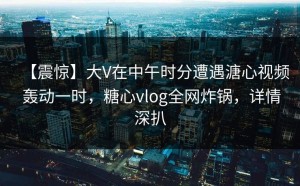 【震惊】大V在中午时分遭遇溏心视频 轰动一时，糖心vlog全网炸锅，详情深扒