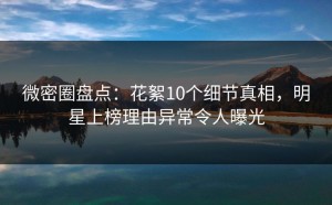 微密圈盘点：花絮10个细节真相，明星上榜理由异常令人曝光