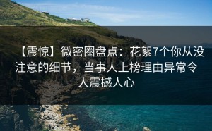 【震惊】微密圈盘点：花絮7个你从没注意的细节，当事人上榜理由异常令人震撼人心