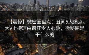 【震惊】微密圈盘点：丑闻5大爆点，大V上榜理由疯狂令人心跳，微秘圈是干什么的
