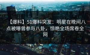 【爆料】51爆料突发：明星在晚间八点被曝曾参与八卦，惊艳全场席卷全网