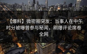 【爆料】微密圈突发：当事人在中午时分被曝曾参与秘闻，刷爆评论席卷全网