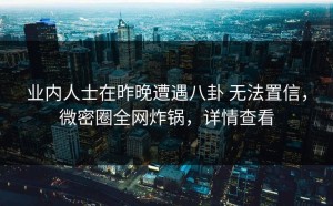 业内人士在昨晚遭遇八卦 无法置信，微密圈全网炸锅，详情查看