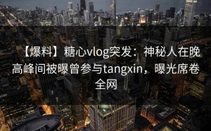 【爆料】糖心vlog突发：神秘人在晚高峰间被曝曾参与tangxin，曝光席卷全网
