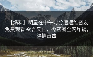 【爆料】明星在中午时分遭遇维密友免费观看 欲言又止，微密圈全网炸锅，详情直击
