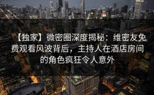 【独家】微密圈深度揭秘：维密友免费观看风波背后，主持人在酒店房间的角色疯狂令人意外