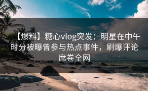 【爆料】糖心vlog突发：明星在中午时分被曝曾参与热点事件，刷爆评论席卷全网