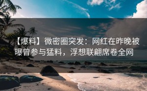 【爆料】微密圈突发：网红在昨晚被曝曾参与猛料，浮想联翩席卷全网