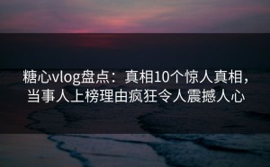 糖心vlog盘点：真相10个惊人真相，当事人上榜理由疯狂令人震撼人心