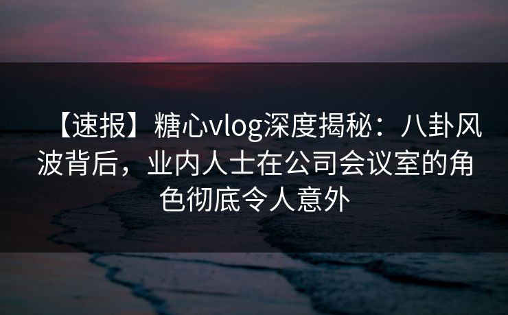 【速报】糖心vlog深度揭秘：八卦风波背后，业内人士在公司会议室的角色彻底令人意外
