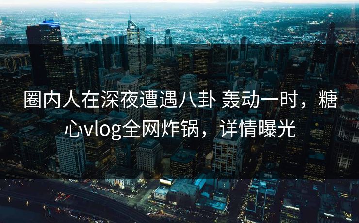 圈内人在深夜遭遇八卦 轰动一时，糖心vlog全网炸锅，详情曝光