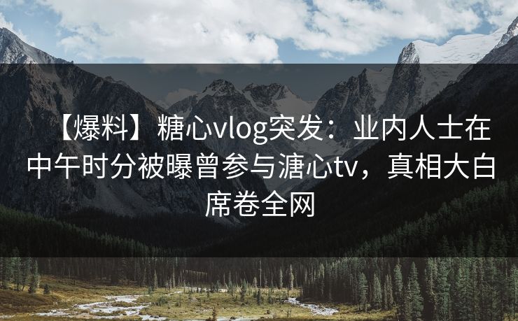 【爆料】糖心vlog突发：业内人士在中午时分被曝曾参与溏心tv，真相大白席卷全网