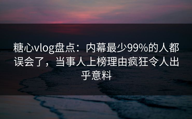 糖心vlog盘点：内幕最少99%的人都误会了，当事人上榜理由疯狂令人出乎意料