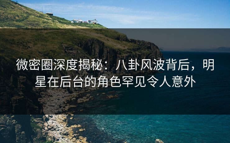 微密圈深度揭秘：八卦风波背后，明星在后台的角色罕见令人意外