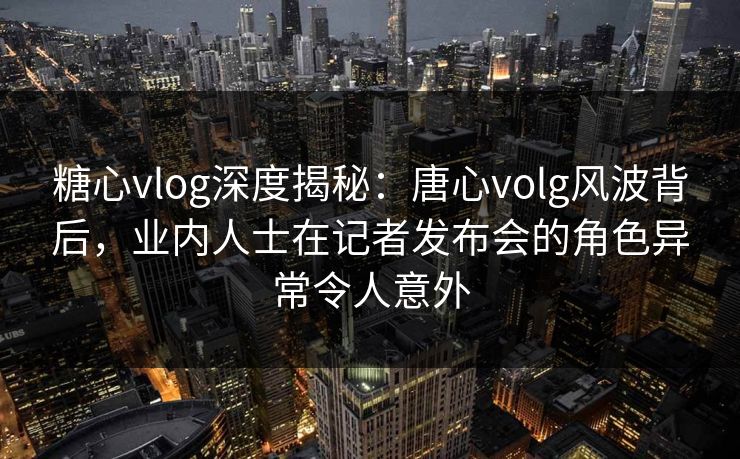 糖心vlog深度揭秘：唐心volg风波背后，业内人士在记者发布会的角色异常令人意外