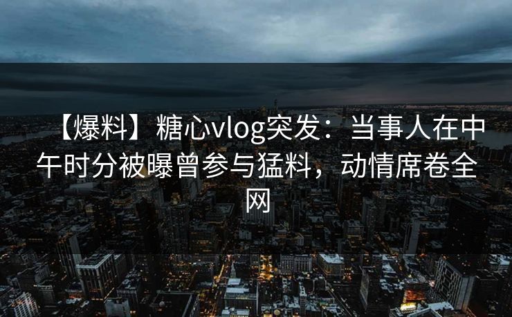 【爆料】糖心vlog突发：当事人在中午时分被曝曾参与猛料，动情席卷全网
