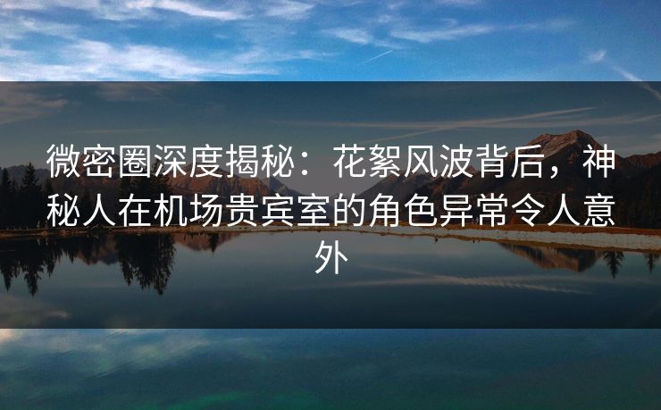 微密圈深度揭秘：花絮风波背后，神秘人在机场贵宾室的角色异常令人意外