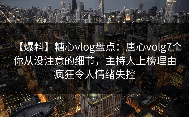 【爆料】糖心vlog盘点：唐心volg7个你从没注意的细节，主持人上榜理由疯狂令人情绪失控