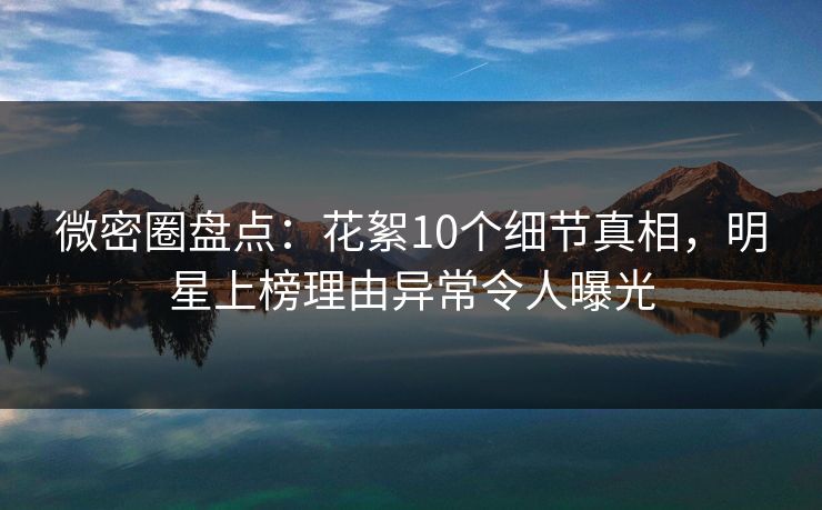 微密圈盘点：花絮10个细节真相，明星上榜理由异常令人曝光