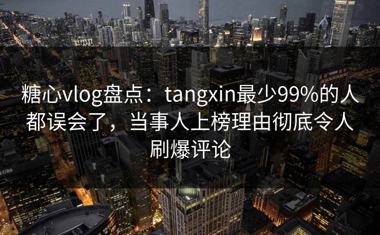 糖心vlog盘点：tangxin最少99%的人都误会了，当事人上榜理由彻底令人刷爆评论