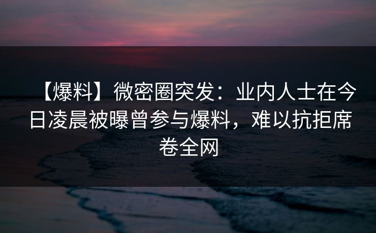 【爆料】微密圈突发:业内人士在今日凌晨被曝曾参与爆料,难以抗拒席卷全网 【爆料】微密圈突发:业内人士在今日凌晨被曝曾参与爆料,难以抗拒席卷全网