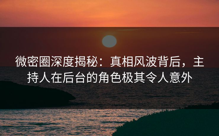 微密圈深度揭秘：真相风波背后，主持人在后台的角色极其令人意外