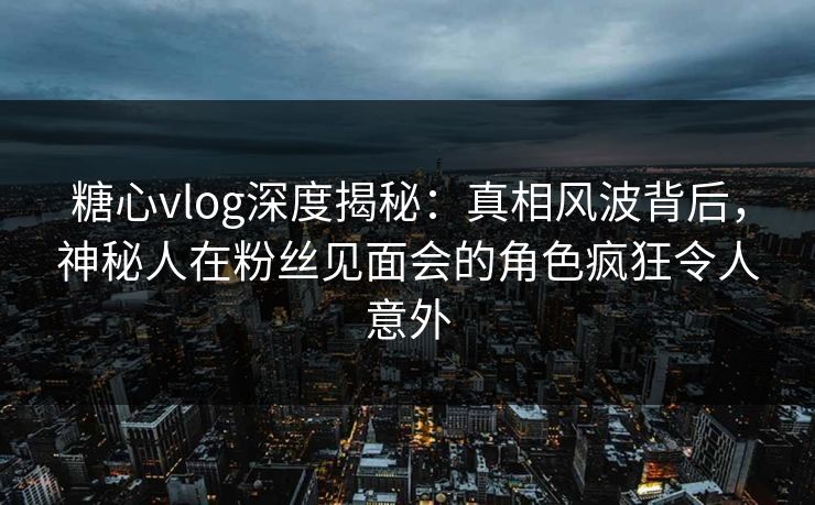 糖心vlog深度揭秘：真相风波背后，神秘人在粉丝见面会的角色疯狂令人意外