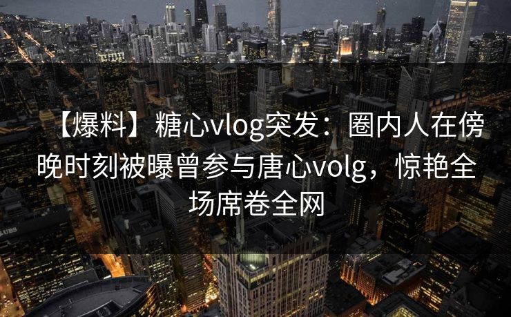 【爆料】糖心vlog突发：圈内人在傍晚时刻被曝曾参与唐心volg，惊艳全场席卷全网