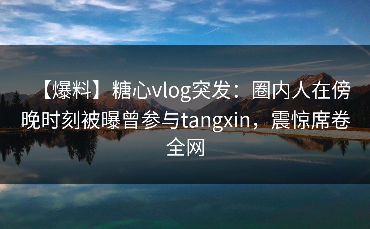【爆料】糖心vlog突发：圈内人在傍晚时刻被曝曾参与tangxin，震惊席卷全网