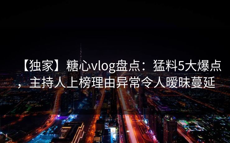 【独家】糖心vlog盘点：猛料5大爆点，主持人上榜理由异常令人暧昧蔓延
