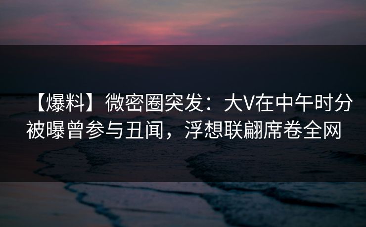 【爆料】微密圈突发：大V在中午时分被曝曾参与丑闻，浮想联翩席卷全网