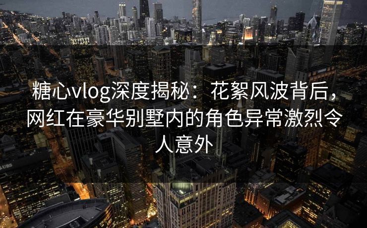糖心vlog深度揭秘：花絮风波背后，网红在豪华别墅内的角色异常激烈令人意外
