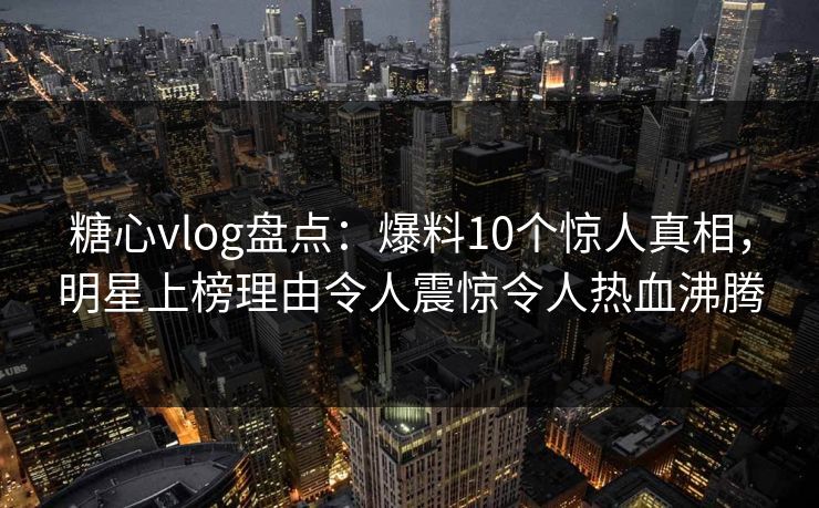 糖心vlog盘点：爆料10个惊人真相，明星上榜理由令人震惊令人热血沸腾