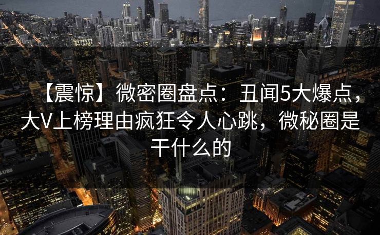 【震惊】微密圈盘点：丑闻5大爆点，大V上榜理由疯狂令人心跳，微秘圈是干什么的