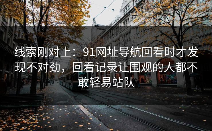 线索刚对上：91网址导航回看时才发现不对劲，回看记录让围观的人都不敢轻易站队
