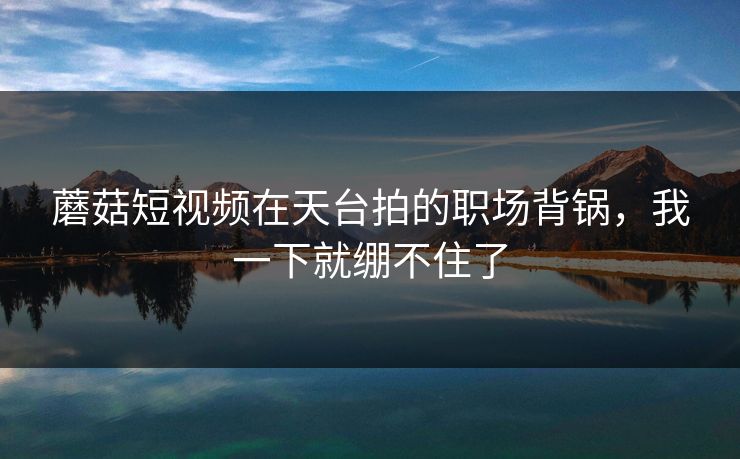 蘑菇短视频在天台拍的职场背锅,我一下就绷不住了 蘑菇短视频在天台拍的职场背锅,我一下就绷不住了