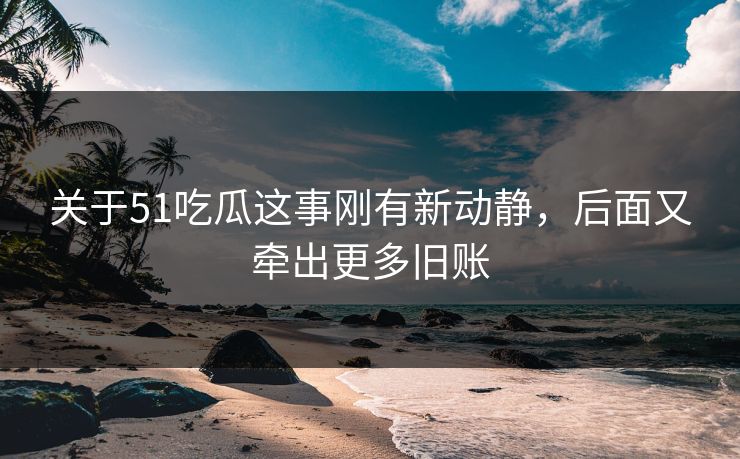 关于51吃瓜这事刚有新动静，后面又牵出更多旧账