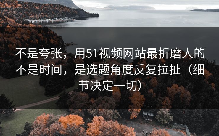 不是夸张,用51视频网站最折磨人的不是时间,是选题角度反复拉扯(细节决定一切) 不是夸张,用51视频网站最折磨人的不是时间,是选题角度反复拉扯(细节决定一切)