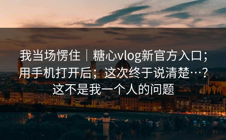 我当场愣住|糖心vlog新官方入口;用手机打开后;这次终于说清楚…?这不是我一个人的问题 我当场愣住|糖心vlog新官方入口;用手机打开后;这次终于说清楚…?这不是我一个人的问题
