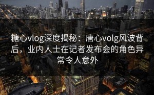 糖心vlog深度揭秘：唐心volg风波背后，业内人士在记者发布会的角色异常令人意外