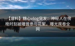 【爆料】糖心vlog突发：神秘人在傍晚时刻被曝曾参与花絮，曝光席卷全网