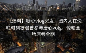 【爆料】糖心vlog突发：圈内人在傍晚时刻被曝曾参与唐心volg，惊艳全场席卷全网