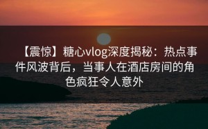 【震惊】糖心vlog深度揭秘：热点事件风波背后，当事人在酒店房间的角色疯狂令人意外