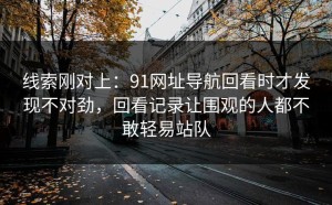 线索刚对上：91网址导航回看时才发现不对劲，回看记录让围观的人都不敢轻易站队
